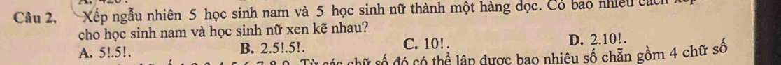 Câu 2, Xếp ngẫu nhiên 5 học sinh nam và 5 học sinh nữ thành một hàng đọc. Có bao nhiều cách
cho học sinh nam và học sinh nữ xen kẽ nhau?
A. 5!. 5!. B. 2.5!. 5!. C. 10!. D. 2.10!.
chữ số đó có thể lập được bao nhiêu số chẵn gồm 4 chữ số