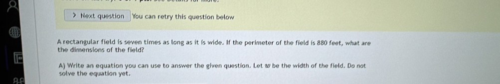 Next question You can retry this question below 
A rectangular field is seven times as long as it is wide. If the perimeter of the field is 880 feet, what are 
the dimensions of the field? 
A) Write an equation you can use to answer the given question. Let w be the width of the field. Do not 
solve the equation yet.