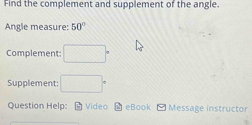 Find the complement and supplement of the angle. 
Angle measure: 50°
Complement: □°
Supplement: □°
Question Help: Video eBook Message instructor