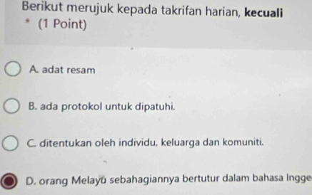 Berikut merujuk kepada takrifan harian, kecuali
* (1 Point)
A adat resam
B. ada protokol untuk dipatuhi.
C. ditentukan oleh individu, keluarga dan komuniti.
D. orang Melayū sebahagiannya bertutur dalam bahasa lngge