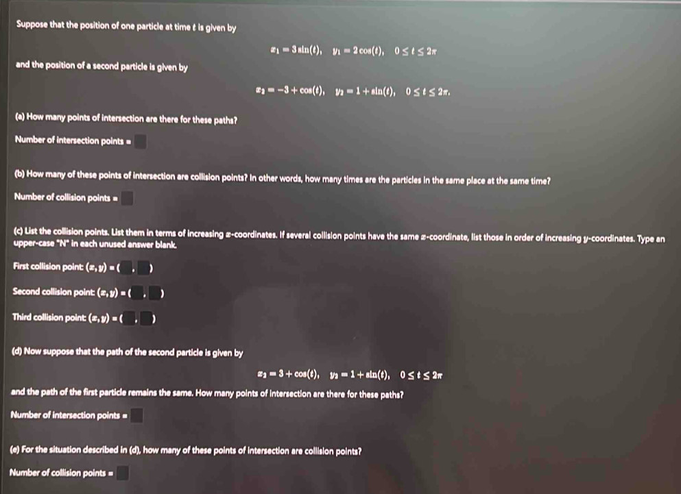 Suppose that the position of one particle at time t is given by
x_1=3sin (t), y_1=2cos (t), 0≤ t≤ 2π
and the position of a second particle is given by
x_2=-3+cos (t), y_2=1+sin (t), 0≤ t≤ 2π. 
(a) How many points of intersection are there for these paths? 
Number of intersection points = □ 
(b) How many of these points of intersection are collision points? In other words, how many times are the particles in the same place at the same time? 
Number of collision points = □ 
(c) List the collision points. List them in terms of increasing x-coordinates. If several collision points have the same x-coordinate, list those in order of increasing y-coordinates. Type an 
upper-case "N" in each unused answer blank. 
First collision point: (x,y)=(□ ,□ )
Second collision point: (x,y)=(□ ,□
Third collision point: (x,y)=(□ ,□ )
(d) Now suppose that the path of the second particle is given by
x_2=3+cos (t), y_2=1+sin (t), 0≤ t≤ 2π
and the path of the first particle remains the same. How many points of intersection are there for these paths? 
Number of intersection points = x_□ □  
(e) For the situation described in (d), how many of these points of intersection are collision points? 
Number of collision points = □