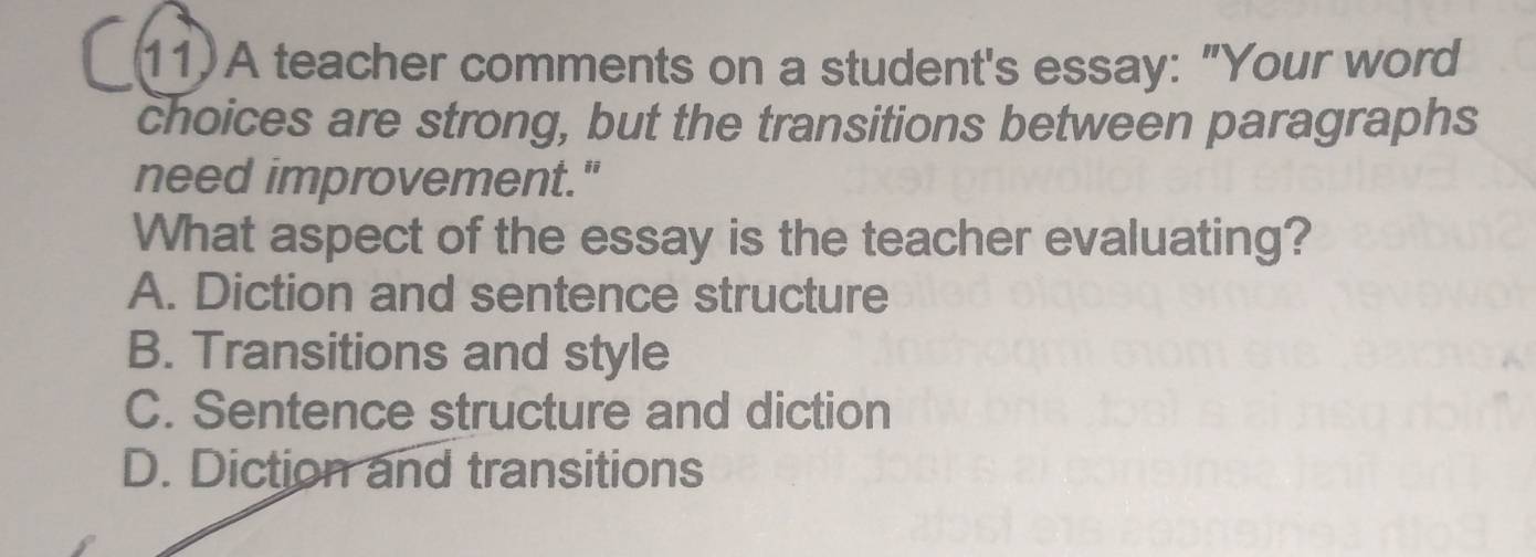 A teacher comments on a student's essay: "Your word
choices are strong, but the transitions between paragraphs
need improvement."
What aspect of the essay is the teacher evaluating?
A. Diction and sentence structure
B. Transitions and style
C. Sentence structure and diction
D. Diction and transitions