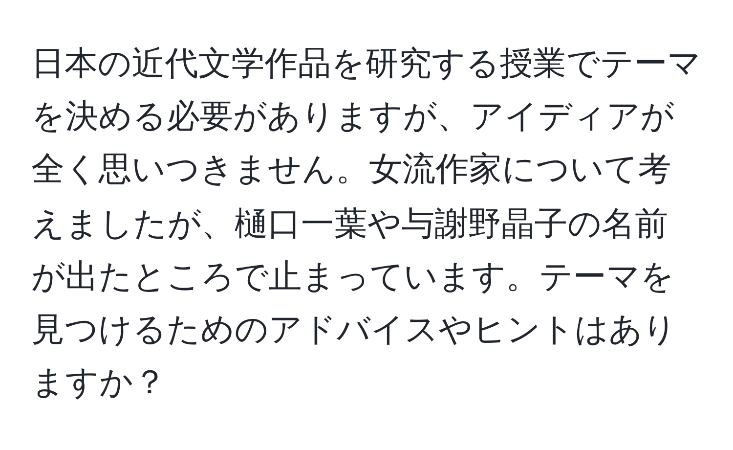 日本の近代文学作品を研究する授業でテーマを決める必要がありますが、アイディアが全く思いつきません。女流作家について考えましたが、樋口一葉や与謝野晶子の名前が出たところで止まっています。テーマを見つけるためのアドバイスやヒントはありますか？