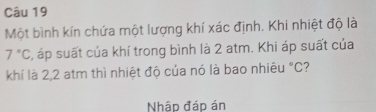 Một bình kín chứa một lượng khí xác định. Khi nhiệt độ là
7°C , áp suất của khí trong bình là 2 atm. Khi áp suất của 
khí là 2,2 atm thì nhiệt độ của nó là bao nhiêu°C 7 
Nhập đáp án