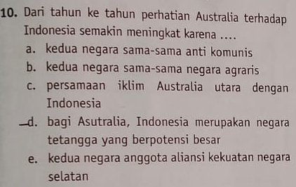 Dari tahun ke tahun perhatian Australia terhadap
Indonesia semakin meningkat karena ....
a. kedua negara sama-sama anti komunis
b. kedua negara sama-sama negara agraris
c. persamaan iklim Australia utara dengan
Indonesia
d. bagi Asutralia, Indonesia merupakan negara
tetangga yang berpotensi besan
e. kedua negara anggota aliansi kekuatan negara
selatan