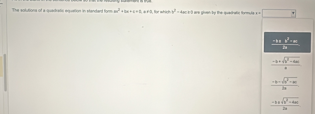 that the resuiting statement is true.
The solutions of a quadratic equation in standard form ax^2+bx+c=0, a!= 0 , for which b^2-4ac≥ 0 are given by the quadratic formula x=□
 (-b± b^2-ac)/2a .
 (-b+sqrt(b^2-4ac))/a .
 (-b-sqrt(b^2-ac))/2a .
 (-b± sqrt(b^2-4ac))/2a .