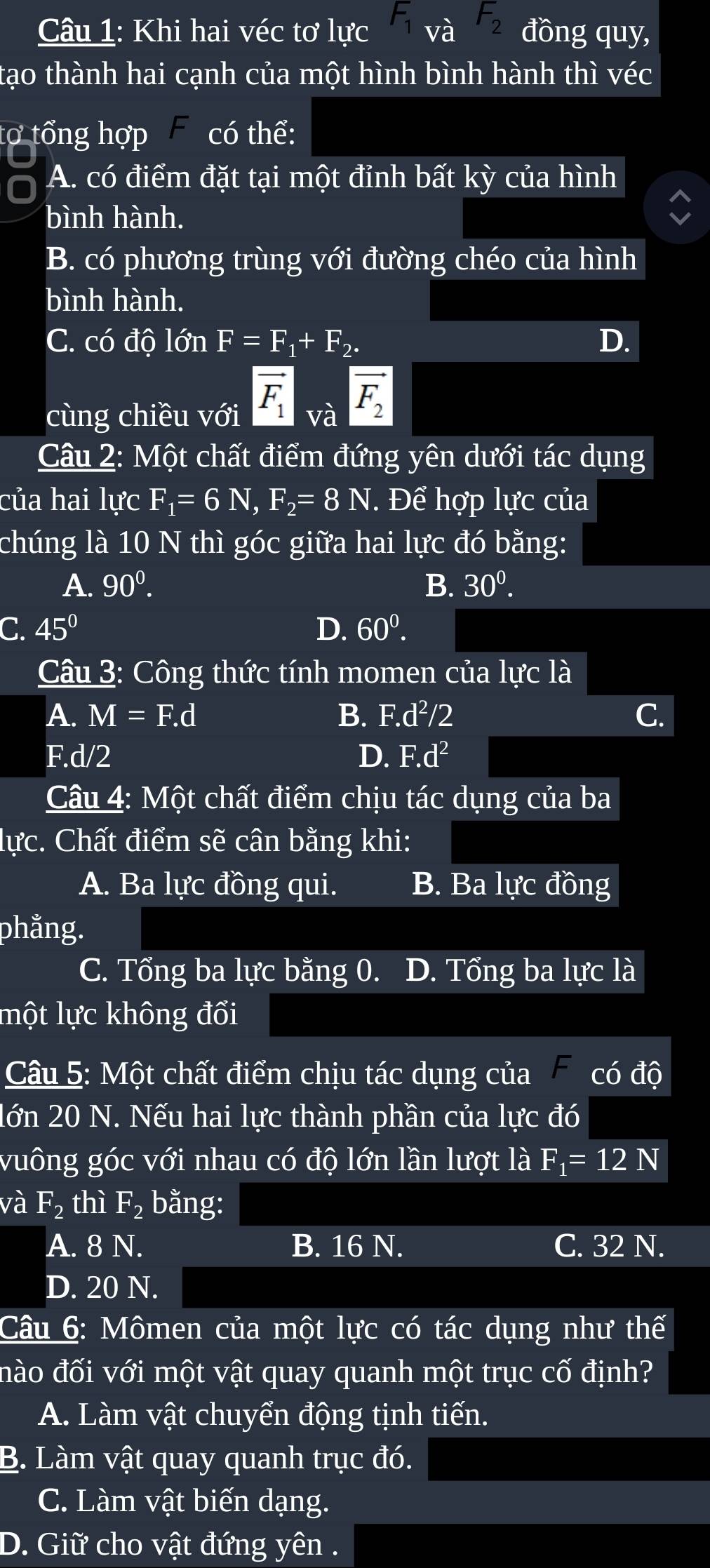 Khi hai véc tơ lực F_1va F_2 đồng quy,
tạo thành hai cạnh của một hình bình hành thì véc
tợ tổng hợp có thể:
A. có điểm đặt tại một đỉnh bất kỳ của hình
bình hành.
B. có phương trùng với đường chéo của hình
bình hành.
C. có độ lớn F=F_1+F_2. D.
cùng chiều với vector F_1_vavector F_2
Câu 2: Một chất điểm đứng yên dưới tác dụng
của hai lực F_1=6N,F_2=8N * Để hợp lực của
chúng là 10 N thì góc giữa hai lực đó bằng:
A. 90^0. B. 30^0.
C. 45° D. 60^0.
Câu 3: Công thức tính momen của lực là
A. M=F.d B. F.d^2/2 C.
F.d/2 D. F.d^2
Câu 4: Một chất điểm chịu tác dụng của ba
lực. Chất điểm sẽ cân bằng khi:
A. Ba lực đồng qui. B. Ba lực đồng
phằng.
C. Tổng ba lực bằng 0. D. Tổng ba lực là
lột lực không đổi
Câu 5: Một chất điểm chịu tác dụng của có độ
lớn 20 N. Nếu hai lực thành phần của lực đó
vuông góc với nhau có độ lớn lần lượt là F_1=12N
và F_2 thì F_2 bằng:
A. 8 N. B. 16 N. C. 32 N.
D. 20 N.
Câu 6: Mômen của một lực có tác dụng như thế
đào đối với một vật quay quanh một trục cố định?
A. Làm vật chuyển động tịnh tiến.
B. Làm vật quay quanh trục đó.
C. Làm vật biến dạng.
D. Giữ cho vật đứng yên .