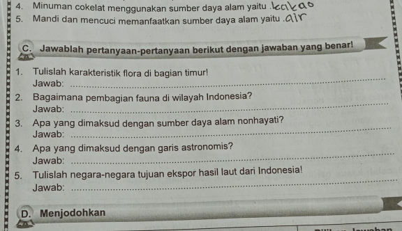 Minuman cokelat menggunakan sumber daya alam yaitu 
5. Mandi dan mencuci memanfaatkan sumber daya alam yaitu 
C. Jawablah pertanyaan-pertanyaan berikut dengan jawaban yang benar! 
1. Tulislah karakteristik flora di bagian timur! 
Jawab: 
_ 
2. Bagaimana pembagian fauna di wilayah Indonesia? 
Jawab: 
_ 
3. Apa yang dimaksud dengan sumber daya alam nonhayati? 
Jawab: 
_ 
_ 
4. Apa yang dimaksud dengan garis astronomis? 
Jawab: 
_ 
5. Tulislah negara-negara tujuan ekspor hasil laut dari Indonesia! 
Jawab: 
D. Menjodohkan