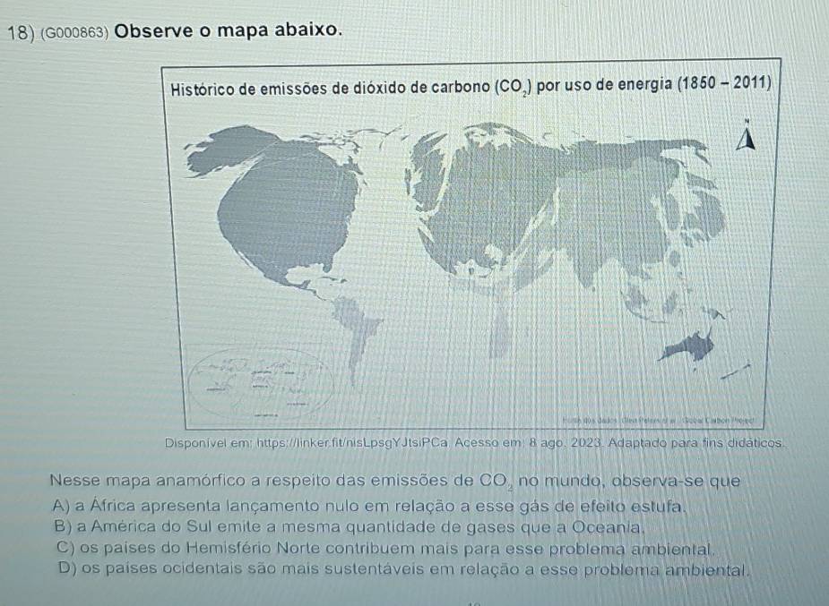 (G000863) Observe o mapa abaixo.
Disponível em: https://linker.fit/nisLpsgYJtsiPCa Acesso em: 8 ago. 2023. Adaptado para fins didáticos.
Nesse mapa anamórfico a respeito das emissões de CO_2 no mundo, observa-se que
A) a África apresenta lançamento nulo em relação a esse gás de efeito estufa.
B) a América do Sul emite a mesma quantidade de gases que a Oceania.
C) os países do Hemisfério Norte contribuem mais para esse problema ambiental.
D) os países ocidentais são mais sustentáveis em relação a esse problema ambiental.