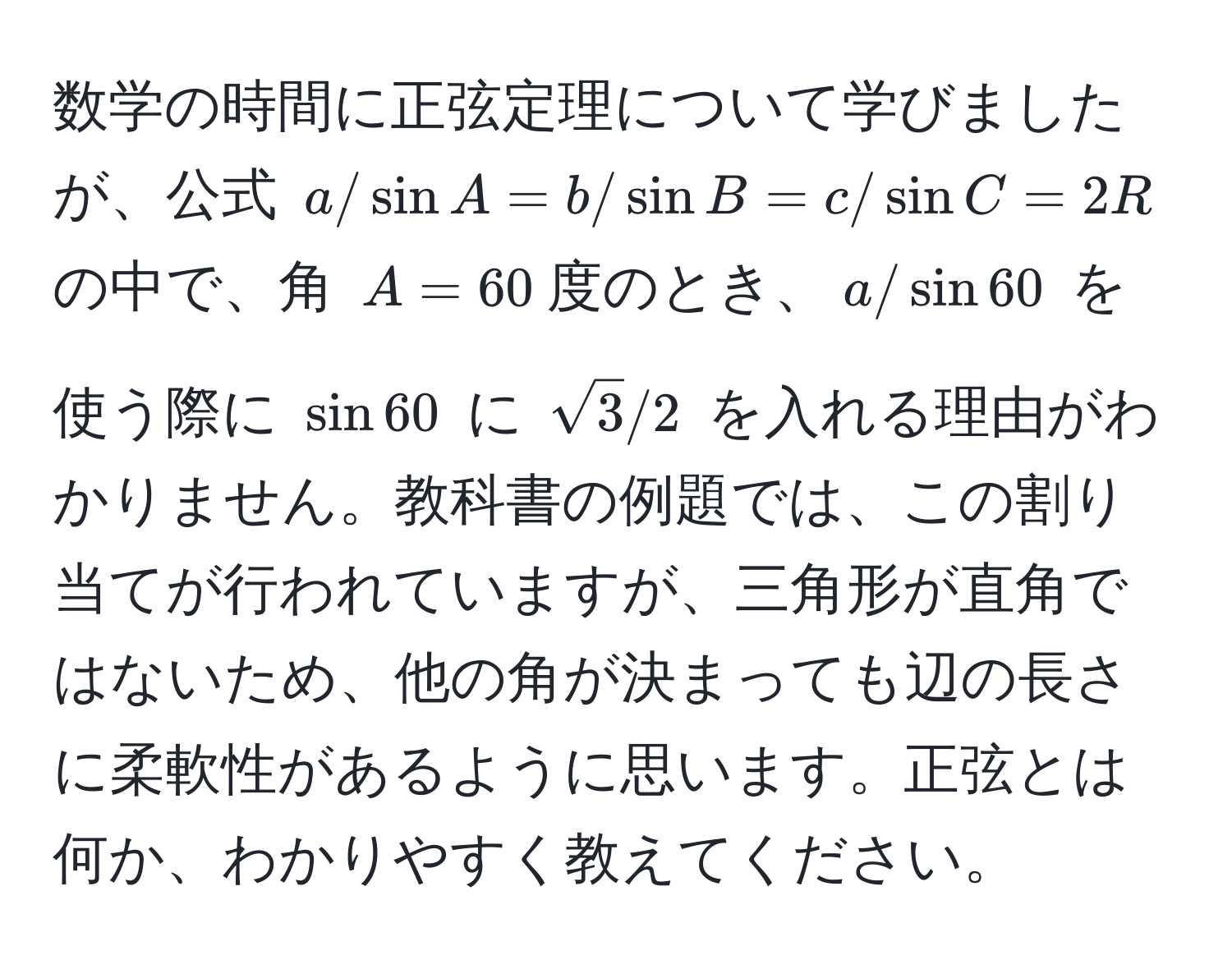 数学の時間に正弦定理について学びましたが、公式 $a/sin A = b/sin B = c/sin C = 2R$ の中で、角 $A=60$度のとき、$a/sin 60$ を使う際に $sin 60$ に $sqrt(3)/2$ を入れる理由がわかりません。教科書の例題では、この割り当てが行われていますが、三角形が直角ではないため、他の角が決まっても辺の長さに柔軟性があるように思います。正弦とは何か、わかりやすく教えてください。