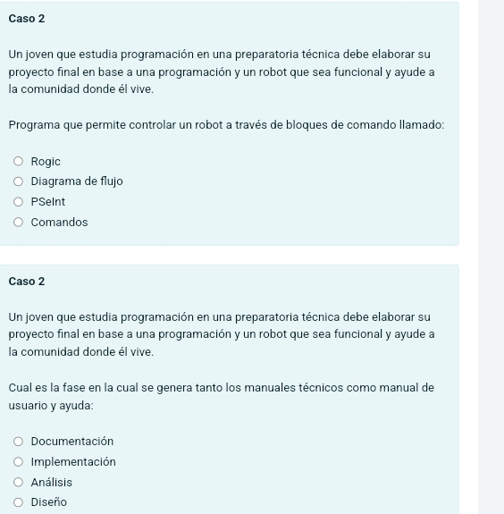 Caso 2
Un joven que estudia programación en una preparatoria técnica debe elaborar su
proyecto final en base a una programación y un robot que sea funcional y ayude a
la comunidad donde él vive.
Programa que permite controlar un robot a través de bloques de comando llamado:
Rogic
Diagrama de flujo
PSeInt
Comandos
Caso 2
Un joven que estudia programación en una preparatoria técnica debe elaborar su
proyecto final en base a una programación y un robot que sea funcional y ayude a
la comunidad donde él vive.
Cual es la fase en la cual se genera tanto los manuales técnicos como manual de
usuario y ayuda:
Documentación
Implementación
Análisis
Diseño