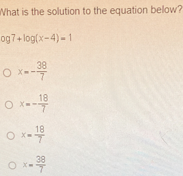 What is the solution to the equation below?
og7+log (x-4)=1
x=- 38/7 
x=- 18/7 
x= 18/7 
x= 38/7 