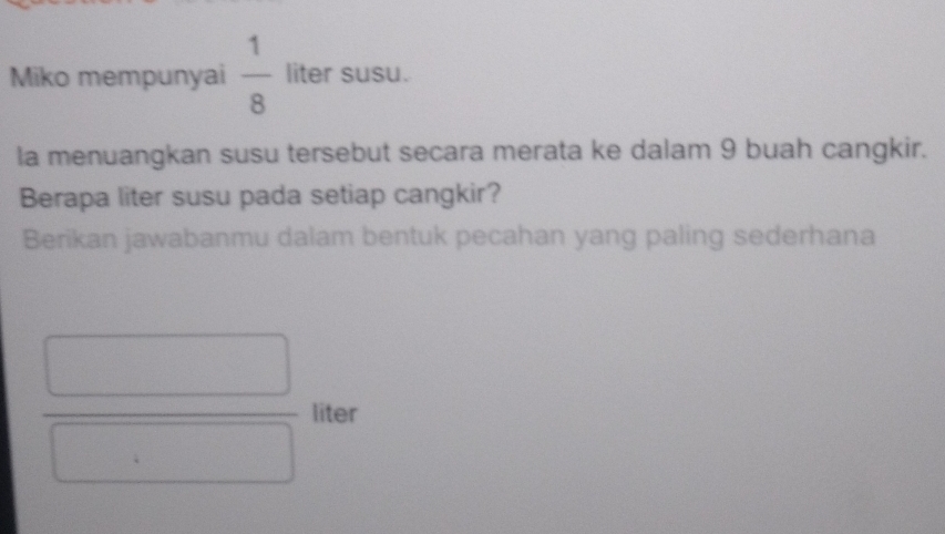 Miko mempunyai  1/8  liter susu. 
la menuangkan susu tersebut secara merata ke dalam 9 buah cangkir. 
Berapa liter susu pada setiap cangkir? 
Berikan jawabanmu dalam bentuk pecahan yang paling sederhana
 □ /□   liter