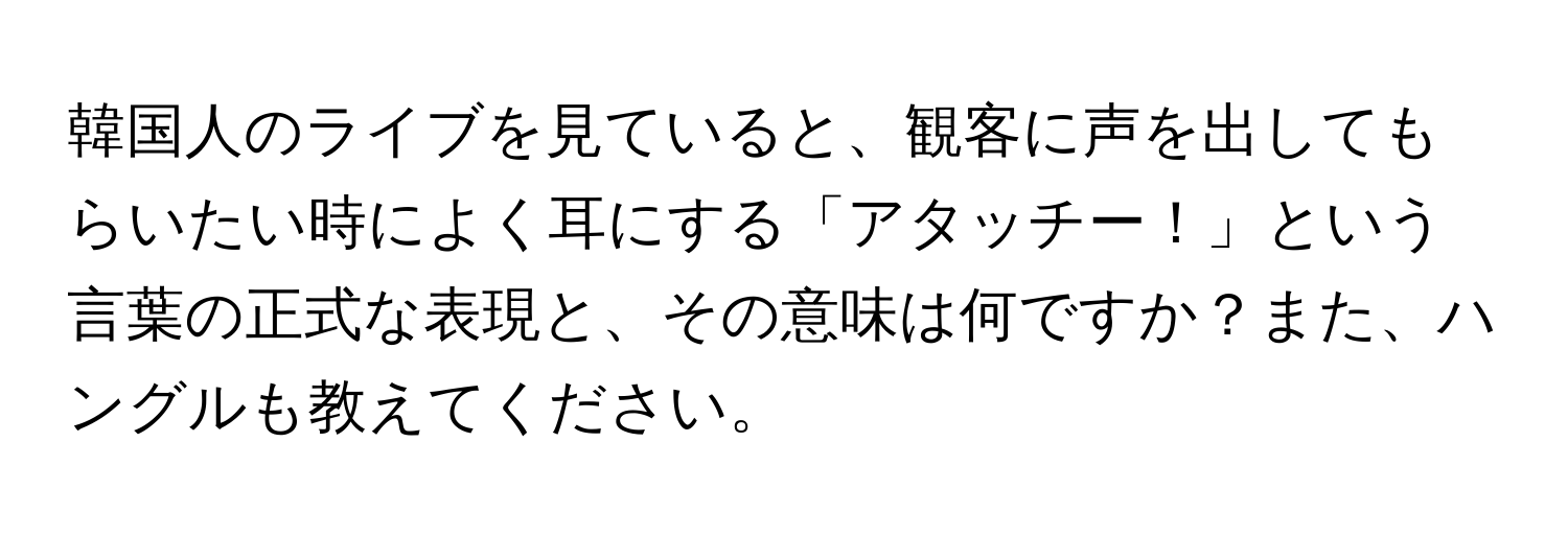 韓国人のライブを見ていると、観客に声を出してもらいたい時によく耳にする「アタッチー！」という言葉の正式な表現と、その意味は何ですか？また、ハングルも教えてください。