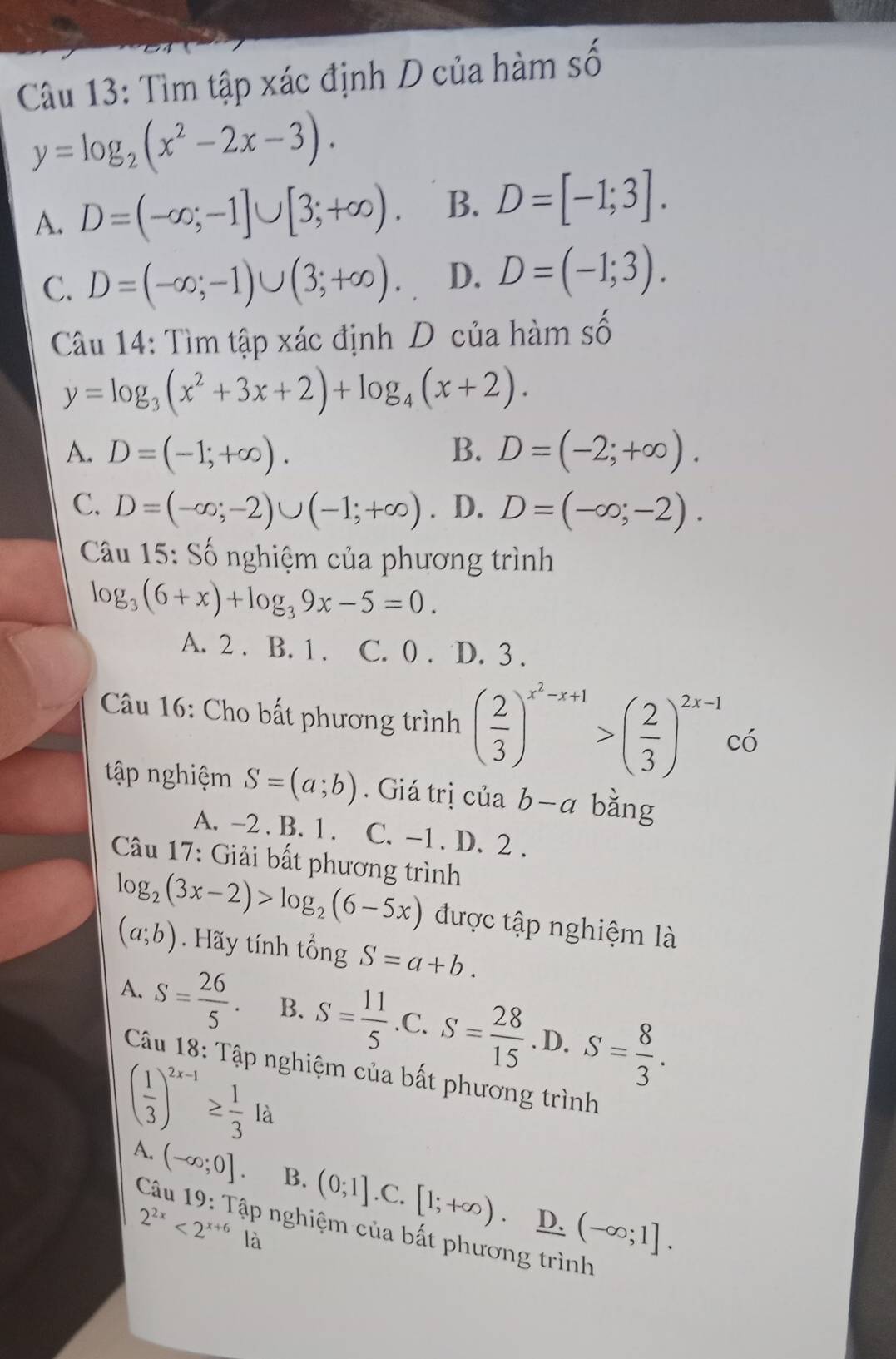 Tìm tập xác định D của hàm số
y=log _2(x^2-2x-3).
A. D=(-∈fty ;-1]∪ [3;+∈fty ). B. D=[-1;3].
C. D=(-∈fty ;-1)∪ (3;+∈fty ). D. D=(-1;3).
Câu 14: Tìm tập xác định D của hàm số
y=log _3(x^2+3x+2)+log _4(x+2).
A. D=(-1;+∈fty ). B. D=(-2;+∈fty ).
C. D=(-∈fty ;-2)∪ (-1;+∈fty ). D. D=(-∈fty ;-2).
Câu 15: Số nghiệm của phương trình
log _3(6+x)+log _39x-5=0.
A. 2 . B. 1 . C. 0 . D. 3 .
Câu 16: Cho bất phương trình ( 2/3 )^x^2-x+1>( 2/3 )^2x-1co
tập nghiệm S=(a;b). Giá trị của b-a bǎng
A. -2 . B. 1 . C. -1 . D. 2 .
Câu 17: Giải bất phương trình
log _2(3x-2)>log _2(6-5x) được tập nghiệm là
(a;b). Hãy tính tổng S=a+b.
A. S= 26/5 . B. S= 11/5  .C. S= 28/15 . D. S= 8/3 .
Câu 18: Tập nghiệm của bất phương trình
( 1/3 )^2x-1≥  1/3 la
A. (-∈fty ;0]. B. (0;1].C.[1;+∈fty ) (-∈fty ;1].
D.
Câu 19: Tập nghiệm của bất phương trình
2^(2x)<2^(x+6) là