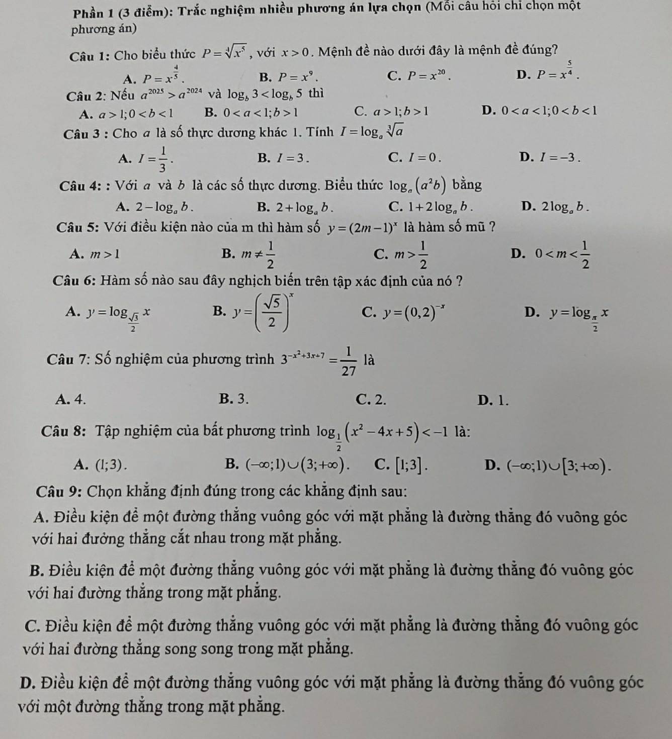 Phần 1 (3 điễm): Trắc nghiệm nhiều phương án lựa chọn (Mỗi câu hỏi chỉ chọn một
phương án)
Câu 1: Cho biểu thức P=sqrt[4](x^5) , với x>0. Mệnh đề nào dưới đây là mệnh đề đúng?
A. P=x^(frac 4)5.
B. P=x^9. C. P=x^(20). D. P=x^(frac 5)4.
Câu 2: Nếu a^(2025)>a^(2024) và log _b3 thì
A. a>1;0 B. 01 C. a>1;b>1 D. 0
Câu 3 : Cho # là số thực dương khác 1. Tính I=log _asqrt[3](a)
A. I= 1/3 .
B. I=3. C. I=0. D. I=-3.
Câu 4: : Với a và b là các số thực dương. Biểu thức log _a(a^2b) bằng
A. 2-log _ab. B. 2+log _ab. C. 1+2log _ab. D. 2log _ab.
Câu 5: Với điều kiện nào của m thì hàm số y=(2m-1)^x là hàm số mũ ?
A. m>1 B. m!=  1/2  C. m> 1/2  0
D.
Câu 6: Hàm số nào sau đây nghịch biến trên tập xác định của nó ?
B. y=( sqrt(5)/2 )^x
C. y=(0,2)^-x D.
A. y=log _ sqrt(3)/2 x y=log _ π /2 x
Câu 7 :Shat O nghiệm của phương trình 3^(-x^2)+3x+7= 1/27  là
Y
A. 4. B. 3. C. 2. D. 1.
Câu 8: Tập nghiệm của bất phương trình log _ 1/2 (x^2-4x+5) là:
A. (1;3). B. (-∈fty ;1)∪ (3;+∈fty ). C. [1;3]. D. (-∈fty ;1)∪ [3;+∈fty ).
Câu 9: Chọn khẳng định đúng trong các khẳng định sau:
A. Điều kiện để một đường thẳng vuông góc với mặt phẳng là đường thẳng đó vuông góc
với hai đưởng thẳng cắt nhau trong mặt phẳng.
B. Điều kiện để một đường thẳng vuông góc với mặt phẳng là đường thẳng đó vuông góc
với hai đường thẳng trong mặt phẳng.
C. Điều kiện để một đường thẳng vuông góc với mặt phẳng là đường thẳng đó vuông góc
với hai đường thẳng song song trong mặt phẳng.
D. Điều kiện đề một đường thẳng vuông góc với mặt phẳng là đường thẳng đó vuông góc
với một đường thắng trong mặt phẳng.