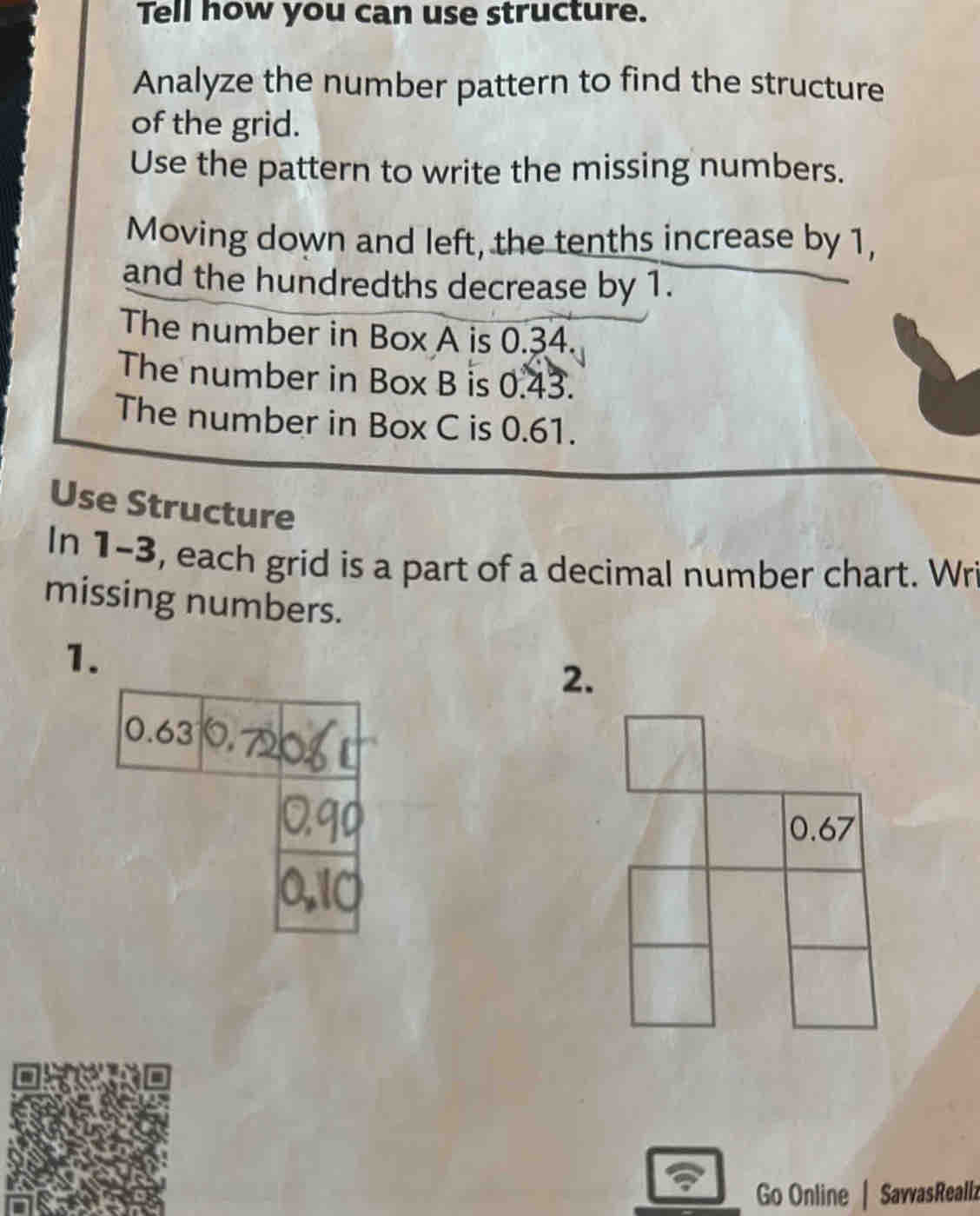 Tell how you can use structure. 
Analyze the number pattern to find the structure 
of the grid. 
Use the pattern to write the missing numbers. 
Moving down and left, the tenths increase by 1, 
and the hundredths decrease by 1. 
The number in Box A is 0.34. 
The number in Box B is 0.43. 
The number in Box C is 0.61. 
Use Structure 
In 1-3, each grid is a part of a decimal number chart. Wri 
missing numbers. 
1. 
2. 
Go Online | SavvasReallz