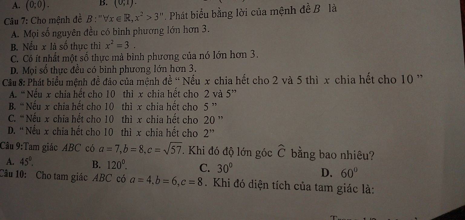 A. (0;0). 
B. (0,1). 
Câu 7: Cho mệnh đề B :'' forall x∈ R, x^2>3''. Phát biểu bằng lời của mệnh đề B là
A. Mọi số nguyên đều có bình phương lớn hơn 3.
B. Nếu x là số thực thì x^2=3.
C. Có ít nhất một số thực mà bình phương của nó lớn hơn 3.
D. Mọi số thực đều có bình phương lớn hơn 3.
Câu 8: Phát biểu mệnh đề đảo của mệnh đề “ Nếu x chia hết cho 2 và 5 thì x chia hết cho 10 ”
A. “ Nếu x chia hết cho 10 thì x chia hết cho 2 và 5''
B. “Nếu x chia hết cho 10 thì x chia hết cho 5 ”
C. “ Nếu x chia hết cho 10 thì x chia hết cho 20
D. “Nếu x chia hết cho 10 thì x chia hết cho 2''
Câu 9:Tam giác ABC có a=7, b=8, c=sqrt(57). Khi đó độ lớn góc widehat C bằng bao nhiêu?
A. 45^0.
B. 120^0. C. 30°
D. 60°
Câu 10: Cho tam giác ABC có a=4, b=6, c=8. Khi đó diện tích của tam giác là: