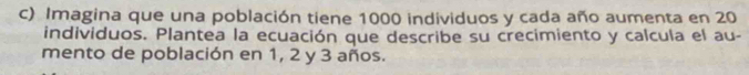 Imagina que una población tiene 1000 individuos y cada año aumenta en 20
individuos. Plantea la ecuación que describe su crecimiento y calcula el au- 
mento de población en 1, 2 y 3 años.