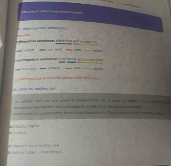 e's check when inversions happem 
Eeferrogafiae sentences
Afffirmative sentences Mark has got a new lob
=bject == cux derd == cert dbiect
erregetive sentences Has Mark got o new lo ?
`` pe rb coect
n incerrogative sentences, there is an invenion.
. After so, neither, nor
So, neither and nor are used in agreements. So is used to agree on on affrmate
ussement, Neither and Nor are used to agree on a negative statement,
when used for agreements, there is an inversion in the structure of the sentence. Eq
Ac I study English
B: So do IL
#
As I hapen't been to the USA.
B: Nelther have I. / Nor have I