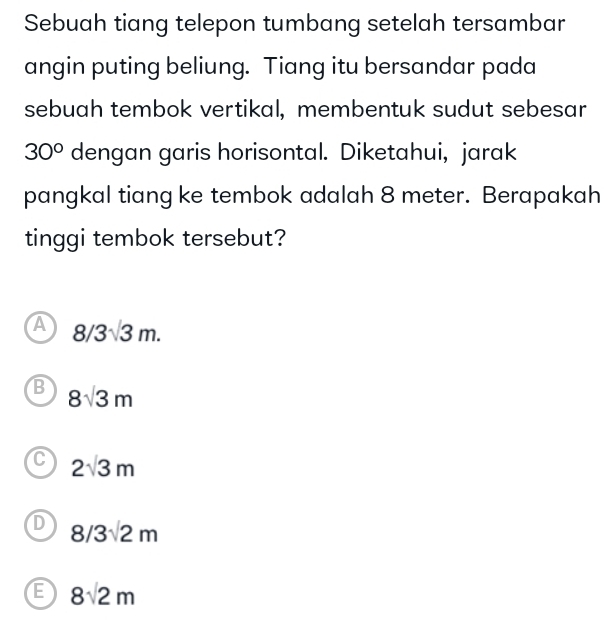 Sebuah tiang telepon tumbang setelah tersambar
angin puting beliung. Tiang itu bersandar pada
sebuah tembok vertikal, membentuk sudut sebesar
30° dengan garis horisontal. Diketahui, jarak
pangkal tiang ke tembok adalah 8 meter. Berapakah
tinggi tembok tersebut?
A 8/3sqrt(3)m.
B 8sqrt(3)m
C 2sqrt(3)m
D 8/3sqrt(2)m
E 8sqrt(2)m