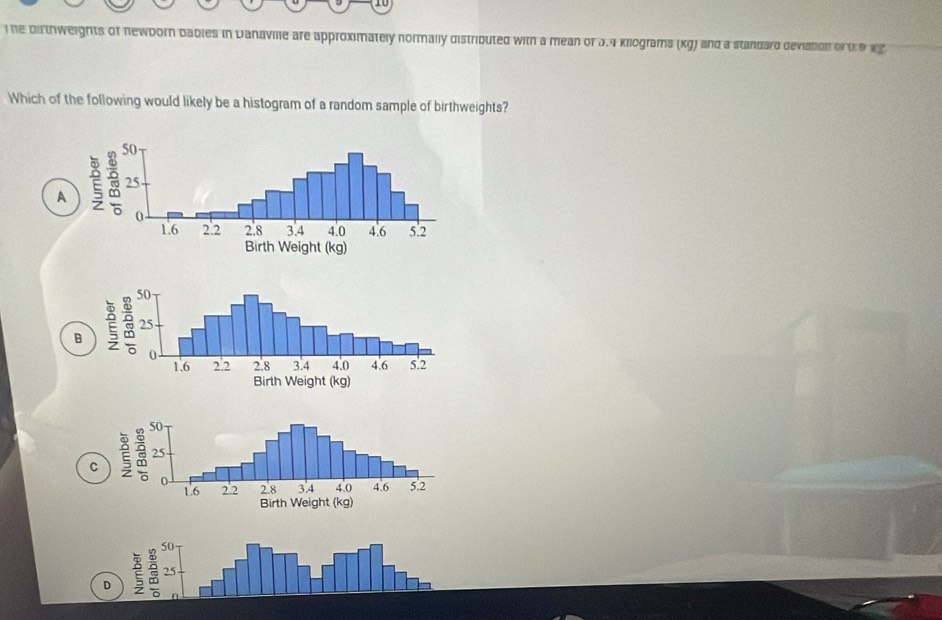 ihe dithweights of newborn bables in Danaville are approximately normally distributed with a mean of 3.4 kilograms (kg) and a standard deviation or 0 9 wg
Which of the following would likely be a histogram of a random sample of birthweights?
A
B
C
50
D 25