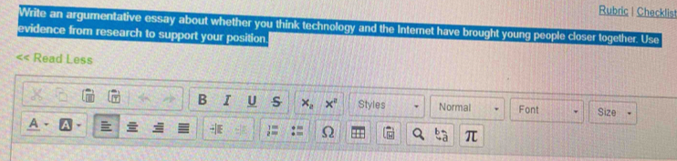 Rubric | Checklist 
Write an argumentative essay about whether you think technology and the Internet have brought young people closer together. Use 
evidence from research to support your position 
Read Less 
B I U s x_a x° Styles Normal Font Size 
A 、 

π