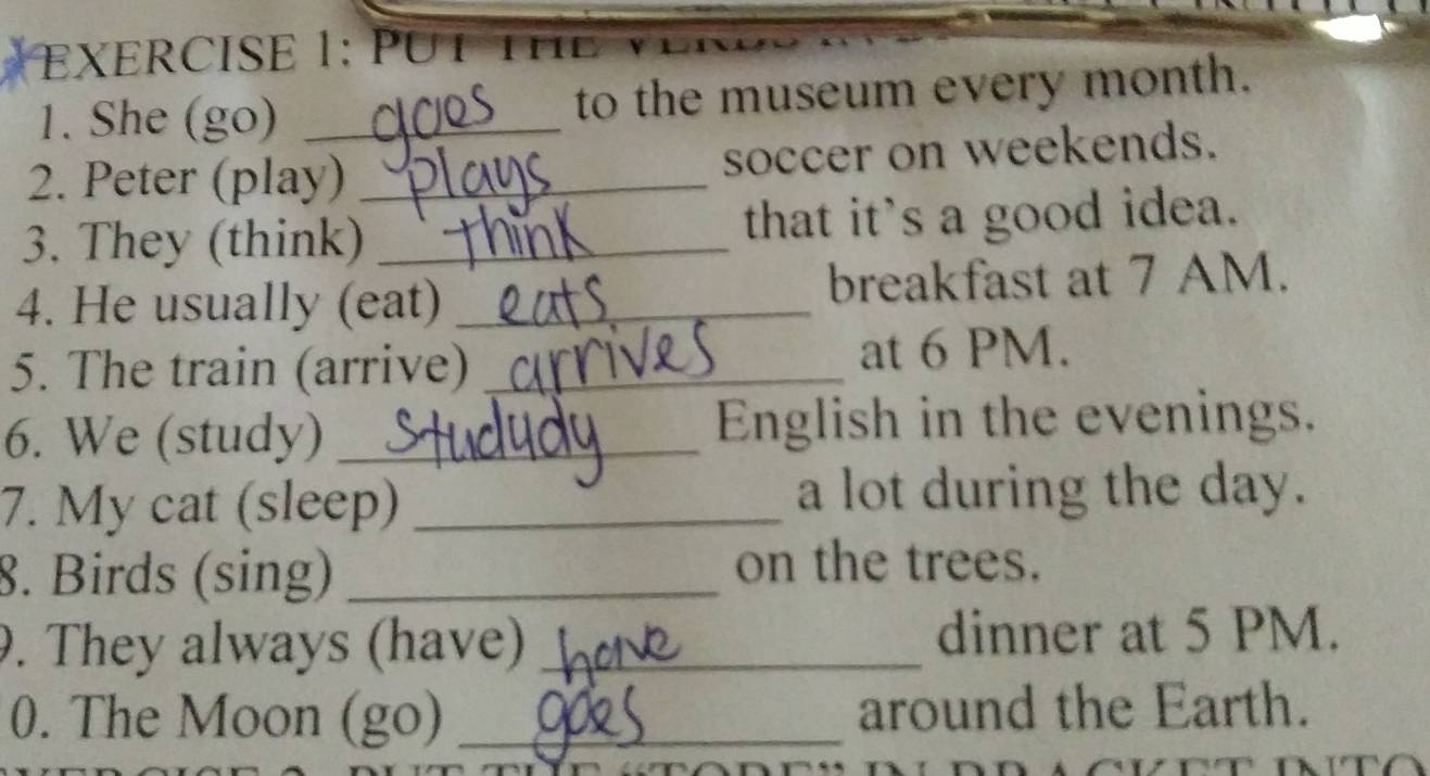 PUT 
1. She (go) _to the museum every month. 
2. Peter (play) _soccer on weekends. 
3. They (think) _that it's a good idea. 
4. He usually (eat) _breakfast at 7 AM. 
5. The train (arrive) _at 6 PM. 
6. We (study) _English in the evenings. 
7. My cat (sleep) _a lot during the day. 
8. Birds (sing) _on the trees. 
9. They always (have) _dinner at 5 PM. 
0. The Moon (go) _around the Earth.