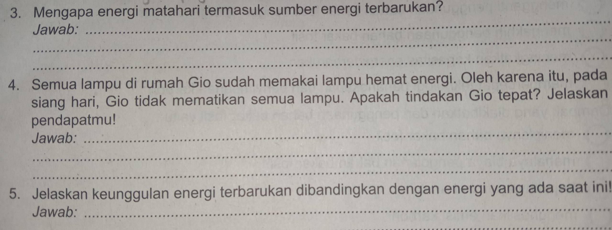 Mengapa energi matahari termasuk sumber energi terbarukan? 
_ 
_ 
Jawab: 
_ 
4. Semua lampu di rumah Gio sudah memakai lampu hemat energi. Oleh karena itu, pada 
siang hari, Gio tidak mematikan semua lampu. Apakah tindakan Gio tepat? Jelaskan 
pendapatmu! 
_ 
Jawab: 
_ 
_ 
5. Jelaskan keunggulan energi terbarukan dibandingkan dengan energi yang ada saat ini! 
Jawab: 
_ 
_