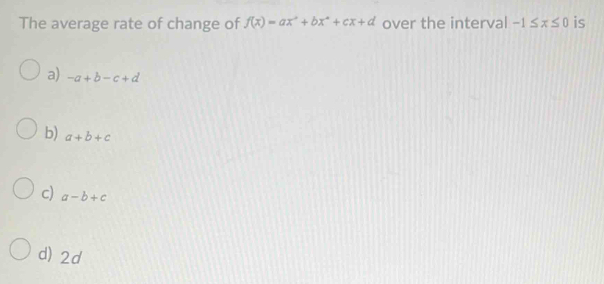 The average rate of change of f(x)=ax^2+bx^2+cx+d over the interval -1≤ x≤ 0 is
a) -a+b-c+d
b) a+b+c
c) a-b+c
d) 2d