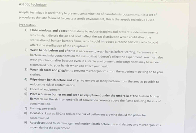 Aseptic technique 
Aseptic technique is used to try to prevent contamination of harmful microorganisms. It is a set of 
procedures that are followed to create a sterile environment, this is the aseptic technique I used. 
Preparation: 
1) Close windows and doors: this is done to reduce draughts and prevent sudden movements 
which might disturb the air and could affect the gas distribution which could affect the 
sterilisation of bunsen burners flame, which could introduce airborne particles, which could 
affects the sterilisation of the equiptment. 
2) Wash hands before and after: It is necessary to wash hands before starting, to remove any 
bacteria and microorganisms on the skin so that it doesn’t affect the experiment. You must also 
wash your hands after because even in a sterile environment, microorganisms may have been 
transferred onto your hands which can affect your health. 
3) Wear lab coats and goggles: to prevent microorganisms from the experiment getting on to your 
clothes. 
4) Wipe down bench before and after: to remove as many bacteria from the area as possible to 
reduce the risk of contamination. 
5) Collect all equiptment 
6) Place a bunsen burner on and keep all equiptment under the umbrella of the bunsen burner 
flame: cleans the air in an umbrella of convection currents above the flame reducing the risk of 
contamination. 
7) Flaming, pre-sterile 
8) Incubator: kept at 25°C to reduce the risk of pathogens growing should the plates be 
contaminated. 
9) Autoclave: used to sterilise agar and nutrient broth before use and destroy any microorganisms 
grown during the experiment