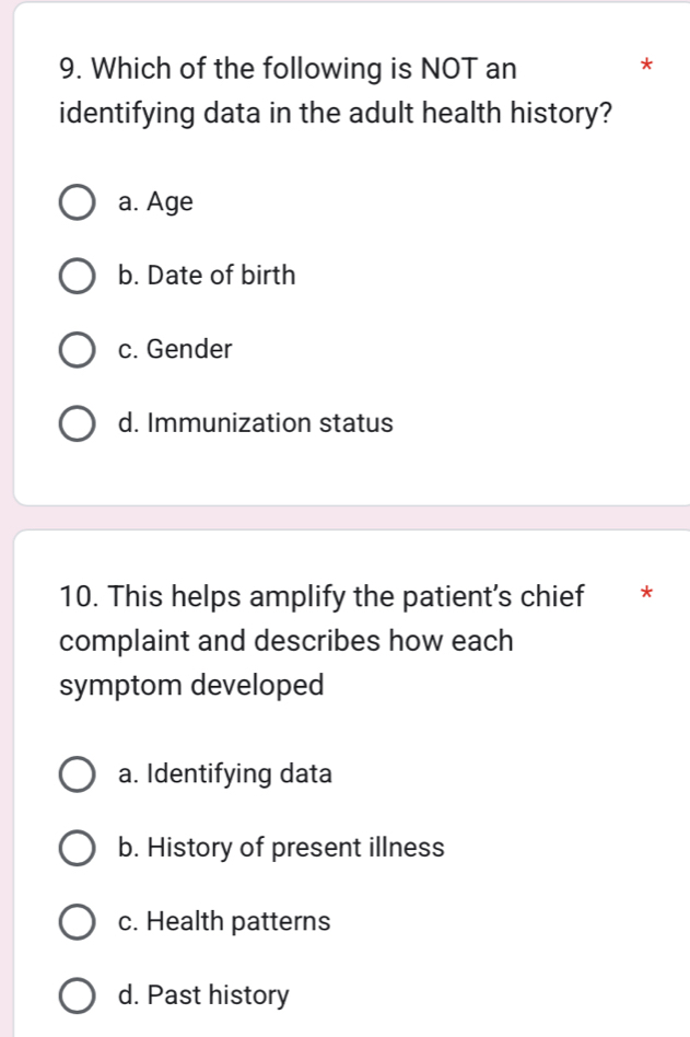 Which of the following is NOT an
*
identifying data in the adult health history?
a. Age
b. Date of birth
c. Gender
d. Immunization status
10. This helps amplify the patient's chief *
complaint and describes how each
symptom developed
a. Identifying data
b. History of present illness
c. Health patterns
d. Past history