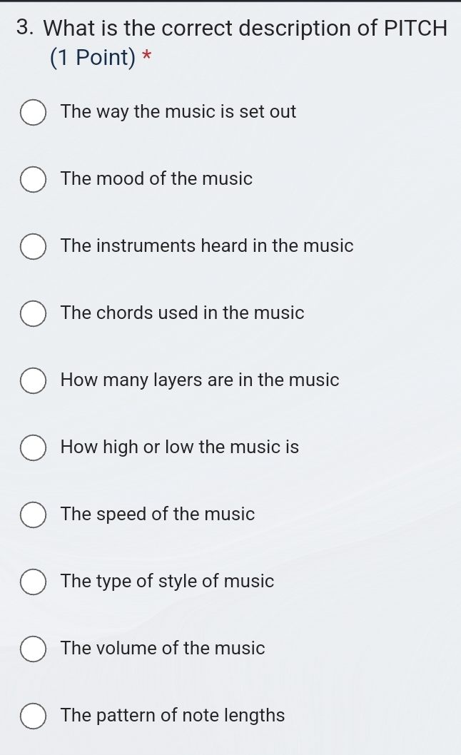 What is the correct description of PITCH
(1 Point) *
The way the music is set out
The mood of the music
The instruments heard in the music
The chords used in the music
How many layers are in the music
How high or low the music is
The speed of the music
The type of style of music
The volume of the music
The pattern of note lengths