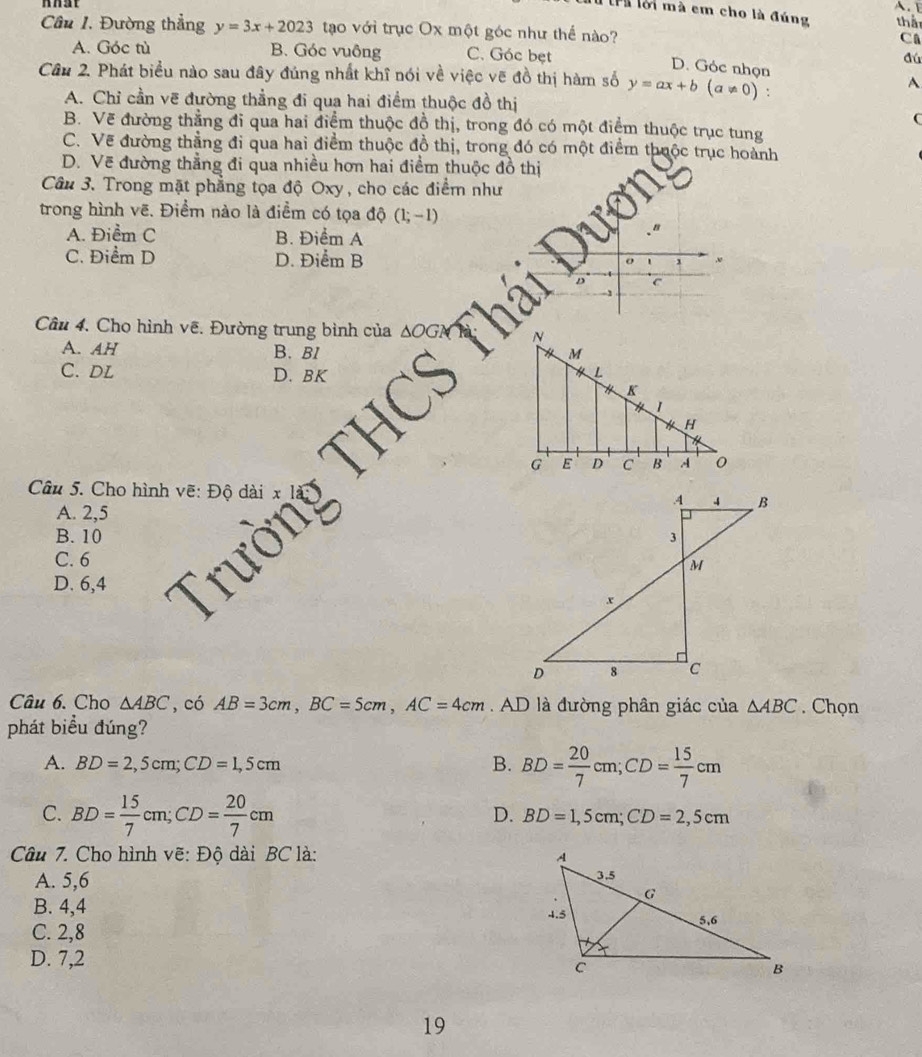 lể lời mà em cho là đúng tha
Câu I. Đường thẳng y=3x+2023 tạo với trục Ox một góc như thể nào?
CA
A. Góc tù B. Góc vuông C. Góc bẹt
dú
D. Góc nhọn
Câu 2. Phát biểu nào sau đây đúng nhất khĩ nói về việc vẽ đồ thị hàm số y=ax+b(a!= 0) A
A. Chỉ cần vẽ đường thẳng đi qua hai điểm thuộc đồ thị
C
B. Vẽ đường thẳng đi qua hai điểm thuộc đồ thị, trong đó có một điểm thuộc trục tung
C. Vẽ đường thẳng đi qua hai điểm thuộc đồ thị, trong đó có một điểm thuộc trục hoành
D. Vẽ đường thẳng đi qua nhiều hơn hai điểm thuộc đồ thị
Câu 3. Trong mặt phẳng tọa độ Oxy, cho các điểm như
trong hình vẽ. Điểm nào là điểm có tọa độ (1;-1)
A. Điểm C B. Điểm A
C. Điểm D D. Điểm B
C
Câu 4. Cho hình vẽ. Đường trung bình của 
A. AH B. Bl
C. DL D. BK 
Câu 5. Cho hình vẽ: Độ
A. 2,5
B. 10 
C. 6
D. 6,4
Câu 6. Cho △ ABC ',có AB=3cm,BC=5cm,AC=4cm.AD là đường phân giác của △ ABC. Chọn
phát biểu đúng?
A. BD=2,5cm;CD=1,5cm B. BD= 20/7 cm;CD= 15/7 cm
C. BD= 15/7 cm;CD= 20/7 cm
D. BD=1,5cm;CD=2,5cm
Câu 7. Cho hình vẽ: Độ dài BC là: 
A. 5,6
B. 4,4
C. 2,8 
D. 7,2
19