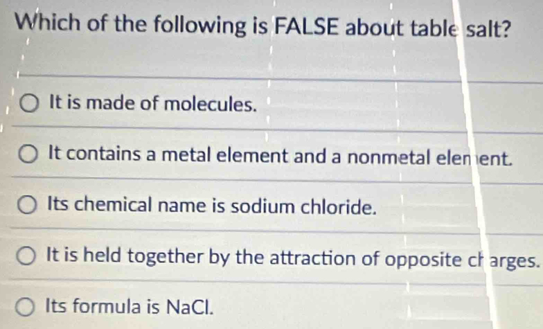 Which of the following is FALSE about table salt?
It is made of molecules.
It contains a metal element and a nonmetal element.
Its chemical name is sodium chloride.
It is held together by the attraction of opposite ch arges.
Its formula is NaCl.