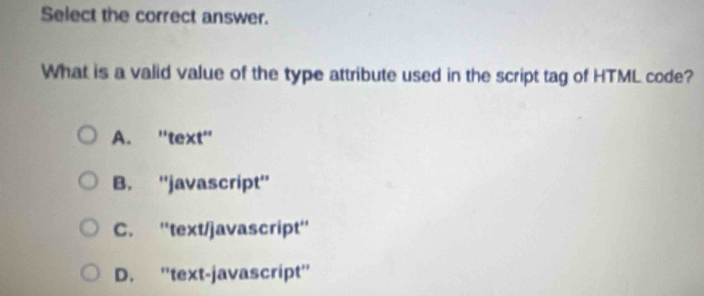 Select the correct answer.
What is a valid value of the type attribute used in the script tag of HTML code?
A. 'text'
B. ''javascript''
C. ''text/javascript''
D. ''text-javascript''