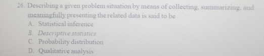 Describing a given problem situation by means of collecting, summarizing, and
meaningfully presenting the related data is said to be
A. Statistical inference
B. Descriptive statistics
C. Probability distribution
D. Qualitative analysis