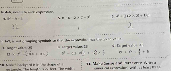 In 4-6, evaluate each expression. 
4. 5^2-9+3 5. 8+6-2* 2-3^2 6. 4^2+[(3.2* 2)+1.6]
In 7-9, insert grouping symbols so that the expression has the given value. 
7. Target value: 29 8. Target value: 23 9. Target value: 45
12* 2^2-(18.4+0.6) 5^2-0.2* (8+12)*  1/2  19+1^5- 1/2 +5
10. Nikki's backyard is in the shape of a 11. Make Sense and Persevere Write a 
rectangle. The length is 27 feet. The width numerical expression, with at least three