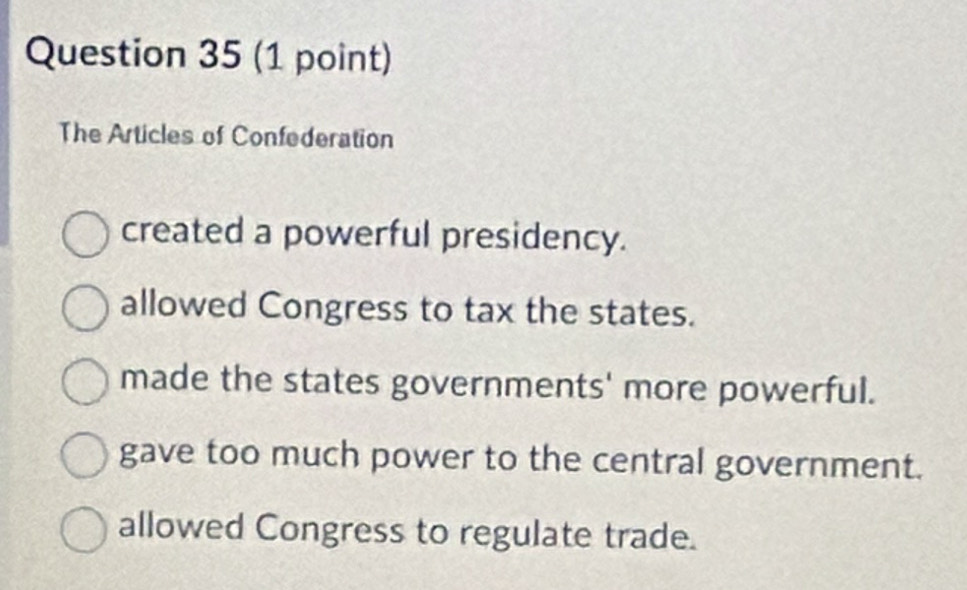 The Articles of Confederation
created a powerful presidency.
allowed Congress to tax the states.
made the states governments' more powerful.
gave too much power to the central government.
allowed Congress to regulate trade.