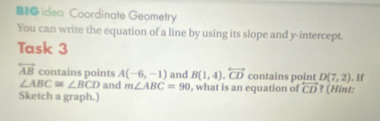 BI idea Coordinate Geometry 
You can write the equation of a line by using its slope and y-intercept. 
Task 3
overleftrightarrow AB contains points A(-6,-1) and B(1,4).overleftrightarrow CD contains point D(7,2). If
∠ ABC≌ ∠ BCD and m∠ ABC=90 , what is an equation of overleftrightarrow CD ? (Hint: 
Sketch a graph.)