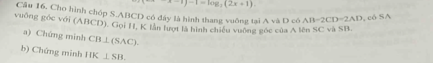 x-1)-1=log _2(2x+1). 
Câu 16. Cho hình chóp S. ABCD có đáy là hình thang vuông tại A và D có AB=2CD=2AD , có SA 
vuông góc với (ABCD). Gọi H, K lần lượt là hình chiếu vuông góc của A lên SC và SB. 
a) Chứng minh CB⊥ (SAC). 
b) Chứng minh HK⊥ SB.