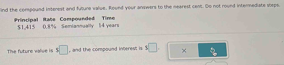 ind the compound interest and future value. Round your answers to the nearest cent. Do not round intermediate steps. 
Principal Rate Compounded Time
$1,415 0.8% Semiannually 14 years
The future value is $□ , and the compound interest is $□. ×