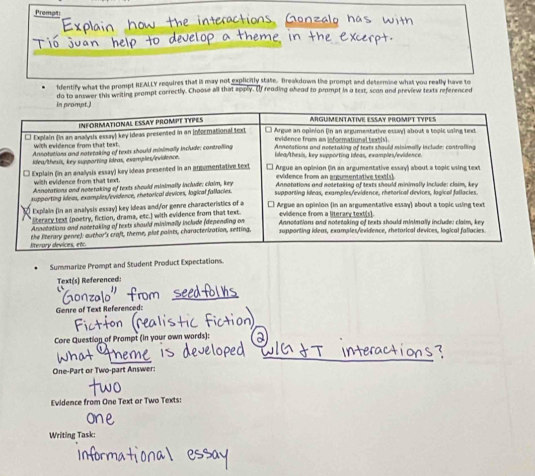 Prompt 
Identify what the prompt REALLY requires that it may not explicitly state. Breakdown the prompt and determine what you really have to 
do to answer this writing prompt correctly. Choose all that apply. (If reading uhead to prompt in a test, scon and preview texts referenced 
Summarize Prompt and Student Product Expectations. 
Text(s) Referenced: 
Genre of Text Referenced: 
Core Question of Prompt (in your own words): 
One-Part or Two-part Answer: 
Evidence from One Text or Two Texts: 
Writing Task: