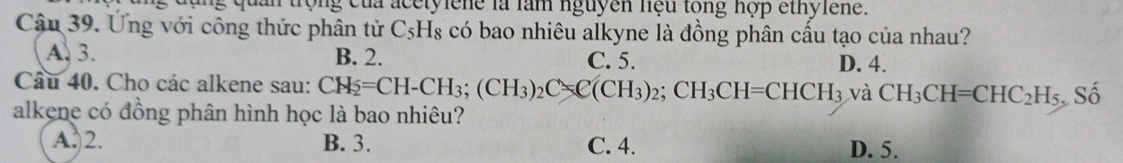 của acetylene là làm nguyên hệu tổng hợp ethylene.
Cậu 39. Ứng với công thức phân tử C_5H_8 có bao nhiêu alkyne là đồng phân cấu tạo của nhau?
A. 3. B. 2. C. 5.
D. 4.
Câu 40. Cho các alkene sau: CH_2=CH-CH_3; (CH_3)_2C=C(CH_3)_2; CH_3CH=CHCH_3 và CH_3CH=CHC_2H_5 Số
alkene có đồng phân hình học là bao nhiêu?
A. 2. B. 3. C. 4. D. 5.