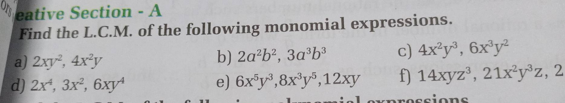 ors eative Section - A 
Find the L.C.M. of the following monomial expressions. 
a) 2xy^2, 4x^2y
b) 2a^2b^2, 3a^3b^3
c) 4x^2y^3, 6x^3y^2
d) 2x^4, 3x^2, 6xy^4
e) 6x^5y^3, 8x^3y^5, 12xy
f) 14xyz^3, 21x^2y^3z, 2
sions