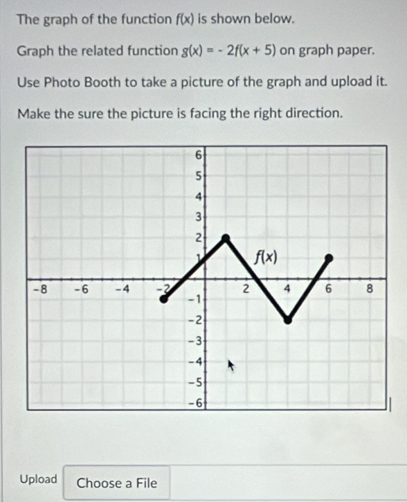 The graph of the function f(x) is shown below.
Graph the related function g(x)=-2f(x+5) on graph paper.
Use Photo Booth to take a picture of the graph and upload it.
Make the sure the picture is facing the right direction.
Upload Choose a File