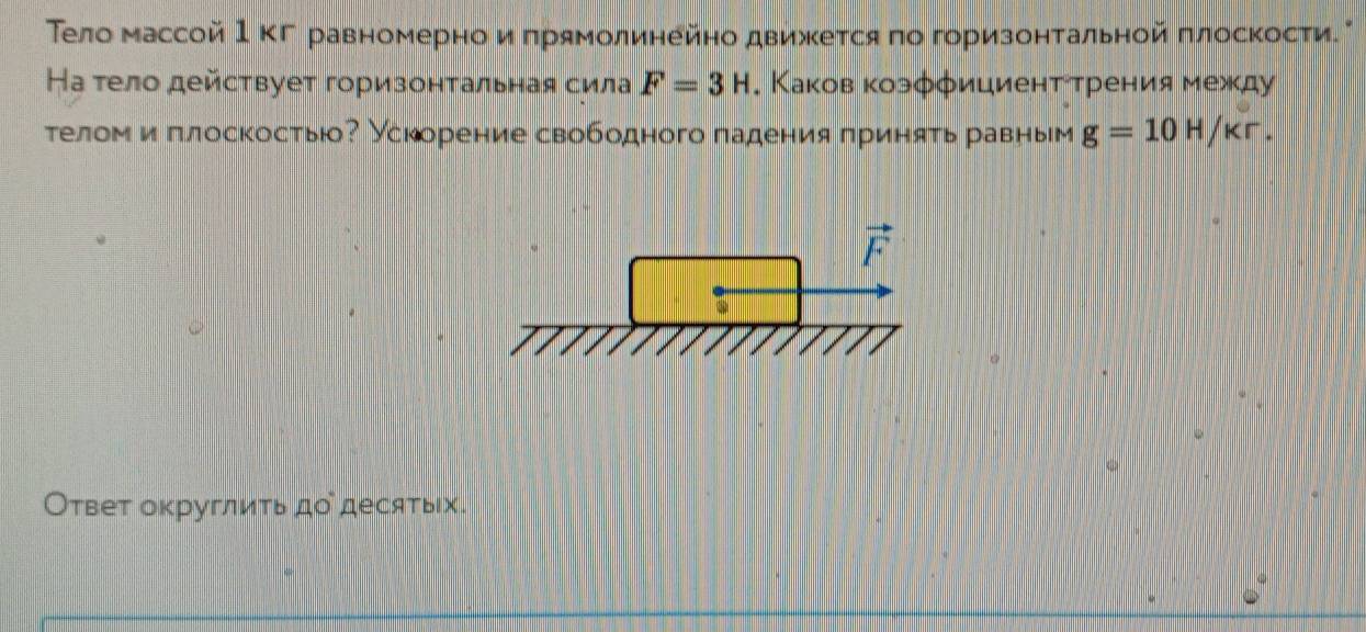 Τело массой Ι ΚΓ равномерно и πрямолинейно движется πо горизонтальной πлосΚости
Ηа тело действует горизонтальная сила F=3H. Каков козφφициенттрения между
телом и πлоскосты? Ускорение свободного πадения πриняτь равным g=10H/kr.
Ответ округлить додесятых.