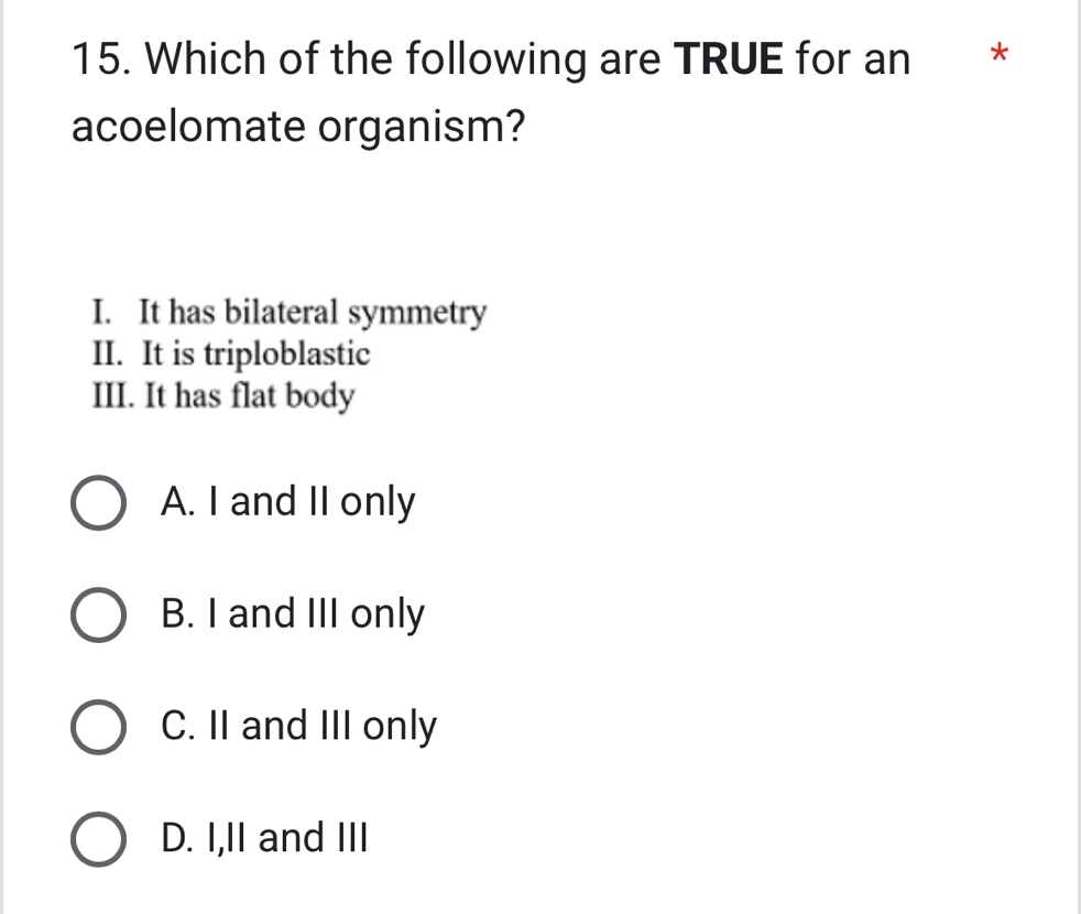 Which of the following are TRUE for an *
acoelomate organism?
I. It has bilateral symmetry
II. It is triploblastic
III. It has flat body
A. I and II only
B. I and III only
C. II and III only
D. I,II and III