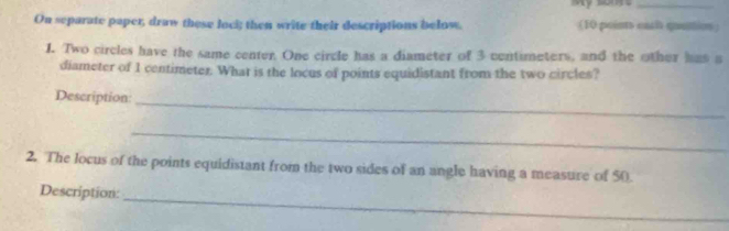 On separate paper, draw these loci; then write their descriptions below. (10 points each quuttion) 
1. Two circles have the same center. One circle has a diameter of 3 centimeters, and the other has a 
diameter of 1 centimeter. What is the locus of points equidistant from the two circles? 
Description_ 
_ 
2. The locus of the points equidistant from the two sides of an angle having a measure of 50
Description: 
_