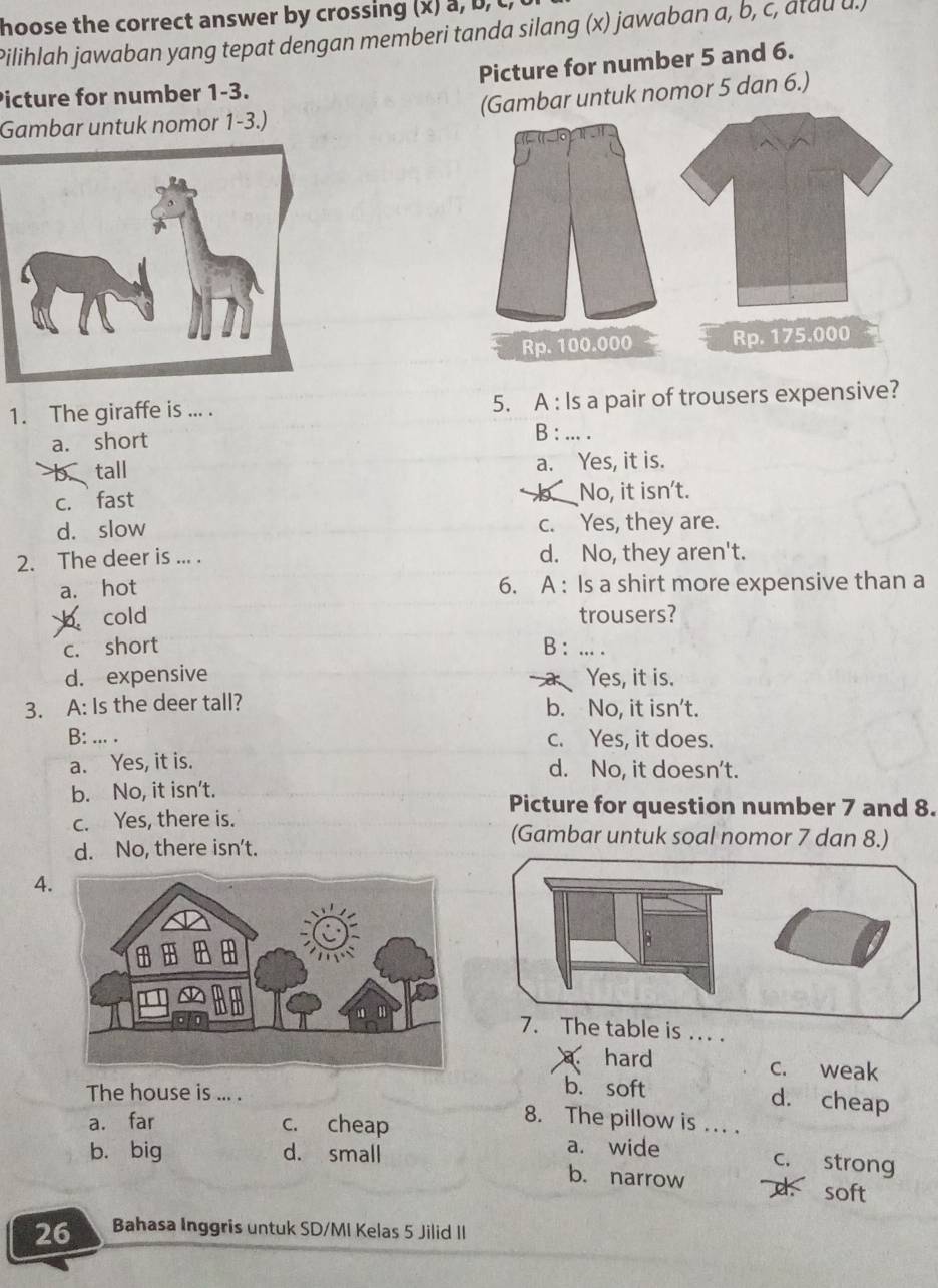 hoose the correct answer by crossing (x) a, b, t
Pilihlah jawaban yang tepat dengan memberi tanda silang (x) jawaban a, b, c, atau u.)
Picture for number 1-3. Picture for number 5 and 6.
Gambar untuk nomor 1-3.) (Gambar untuk nomor 5 dan 6.)
Rp. 100.000 Rp. 175.000
1. The giraffe is ... . 5. A : Is a pair of trousers expensive?
a. short
B : ... .
tall a. Yes, it is.
c. fast No, it isn't.
d. slow c. Yes, they are.
2. The deer is ... . d. No, they aren't.
a. hot 6. A : Is a shirt more expensive than a
b cold trousers?
c. short B : ... .
d. expensive Yes, it is.
3. A: Is the deer tall? b. No, it isn't.
B: ... . c. Yes, it does.
a. Yes, it is. d. No, it doesn't.
b. No, it isn't.
Picture for question number 7 and 8.
c. Yes, there is. (Gambar untuk soal nomor 7 dan 8.)
d. No, there isn't.
4
7. The table is ... .
a. hard c. weak
The house is ... .
b. soft d. cheap
a. far c. cheap
8. The pillow is ... .
b. big d. small
a. wide
c. strong
b. narrow
soft
26 Bahasa Inggris untuk SD/MI Kelas 5 Jilid II